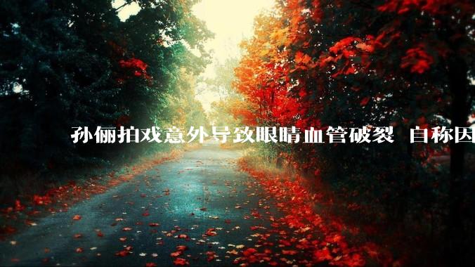 孙俪拍戏意外导致眼睛血管破裂 自称因天气太热急到爆炸_正气水_戏份_藿香